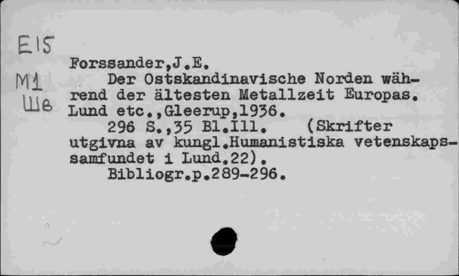 ﻿EIS
мі
lu 6
Forssander,J.E.
Der Ost skandinavische Norden während der ältesten Metallzeit Europas. Lund etc.»Gleerup,1936.
296 S, ,35 Bl.Ill.	(Skrifter
utgivna av kungl.Humanistiska vetenskaps samfundet і Lund.22).
Bibliogr.p.289-296.